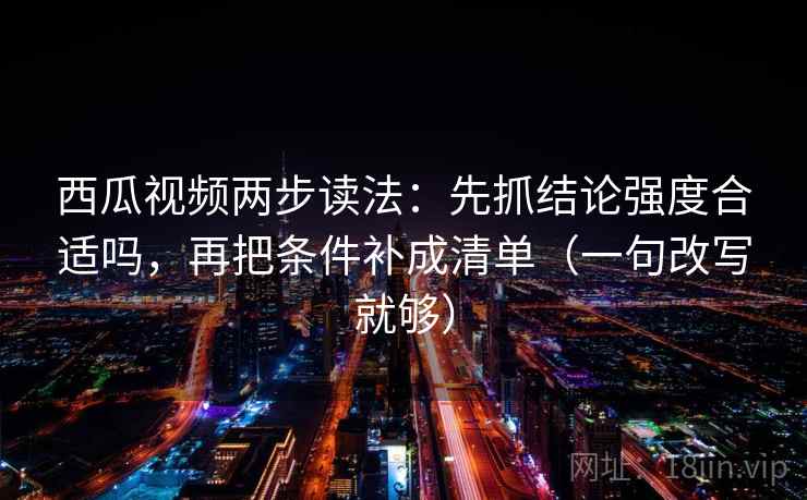 西瓜视频两步读法：先抓结论强度合适吗，再把条件补成清单（一句改写就够）