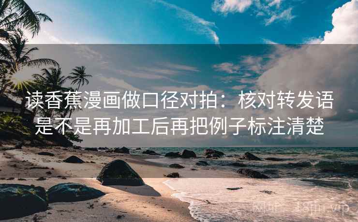 读香蕉漫画做口径对拍：核对转发语是不是再加工后再把例子标注清楚