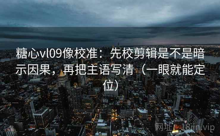 糖心vl09像校准：先校剪辑是不是暗示因果，再把主语写清（一眼就能定位）