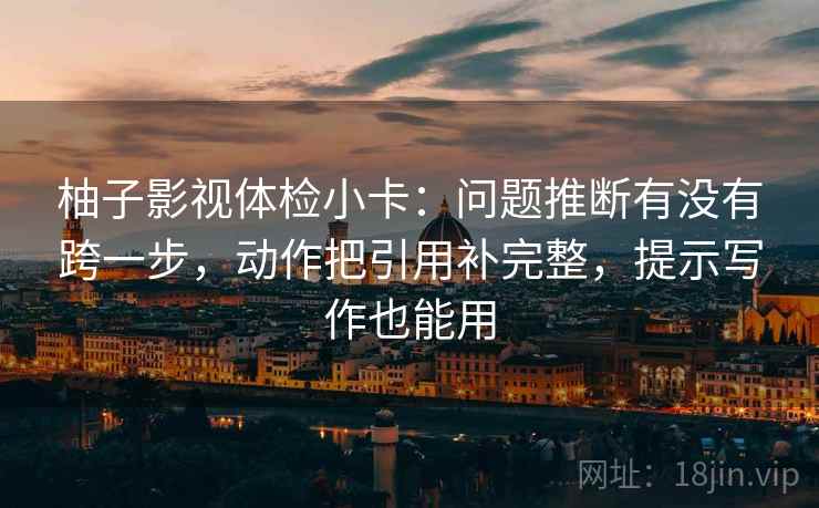 柚子影视体检小卡：问题推断有没有跨一步，动作把引用补完整，提示写作也能用