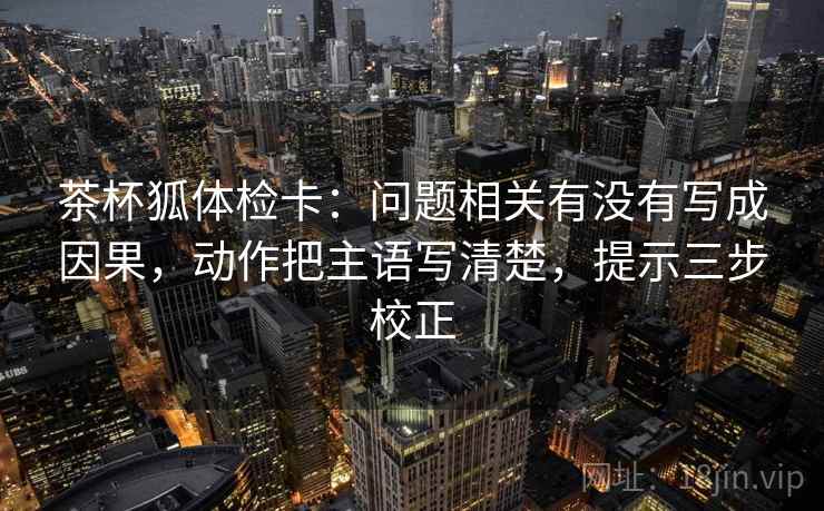 茶杯狐体检卡：问题相关有没有写成因果，动作把主语写清楚，提示三步校正
