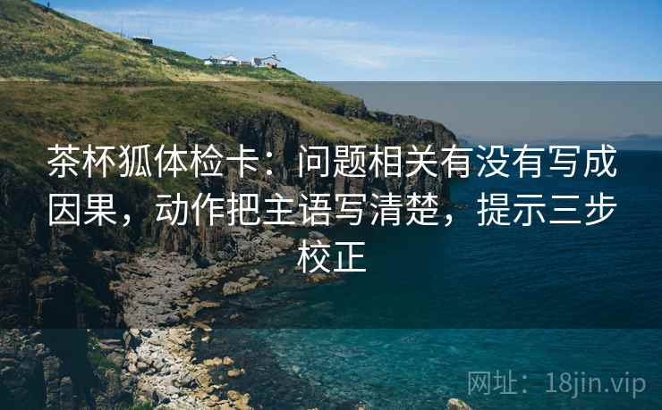 茶杯狐体检卡：问题相关有没有写成因果，动作把主语写清楚，提示三步校正