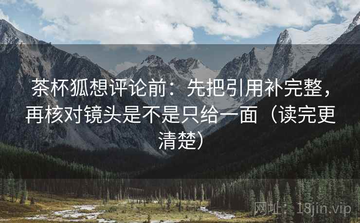 茶杯狐想评论前:先把引用补完整,再核对镜头是不是只给一面(读完更清楚) 茶杯狐想评论前:先把引用补完整,再核对镜头是不是只给一面(读完更清楚)