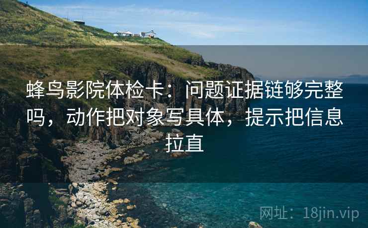 蜂鸟影院体检卡：问题证据链够完整吗，动作把对象写具体，提示把信息拉直