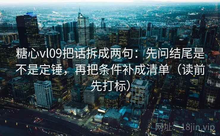 糖心vl09把话拆成两句：先问结尾是不是定锤，再把条件补成清单（读前先打标）
