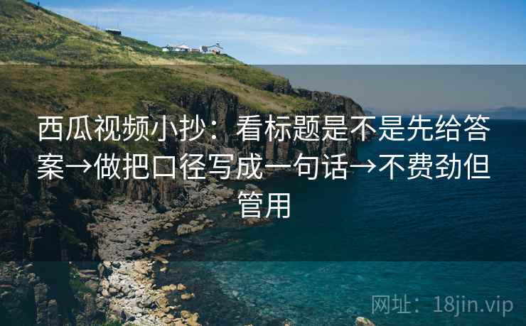 西瓜视频小抄：看标题是不是先给答案→做把口径写成一句话→不费劲但管用