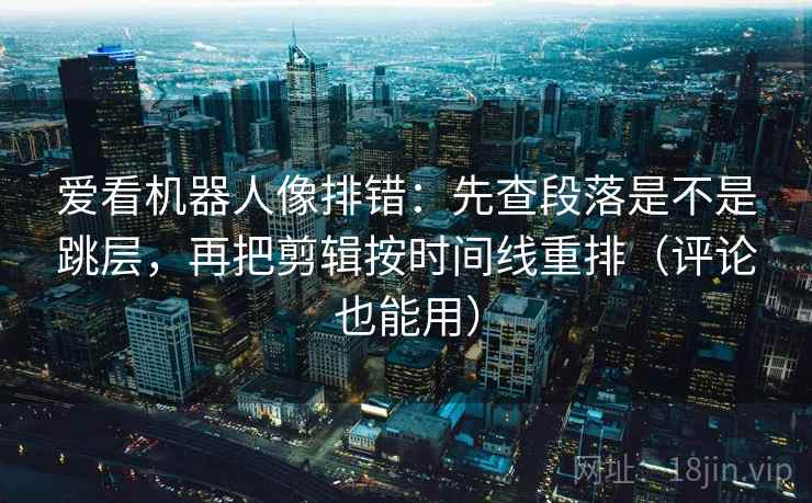 爱看机器人像排错：先查段落是不是跳层，再把剪辑按时间线重排（评论也能用）