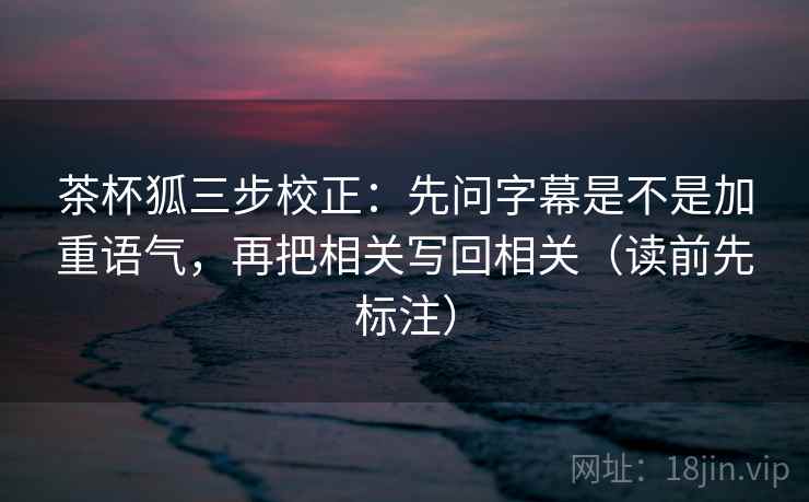 茶杯狐三步校正：先问字幕是不是加重语气，再把相关写回相关（读前先标注）