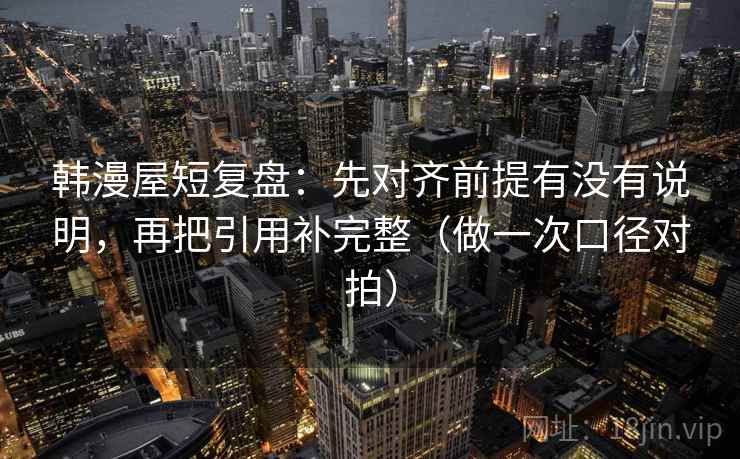韩漫屋短复盘：先对齐前提有没有说明，再把引用补完整（做一次口径对拍）