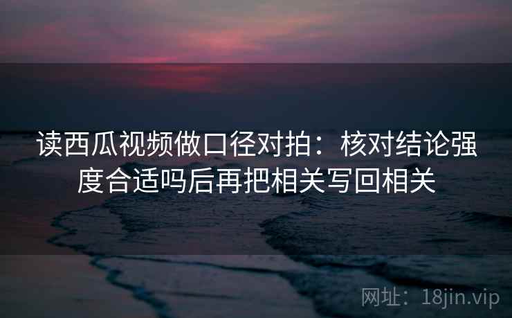 读西瓜视频做口径对拍：核对结论强度合适吗后再把相关写回相关