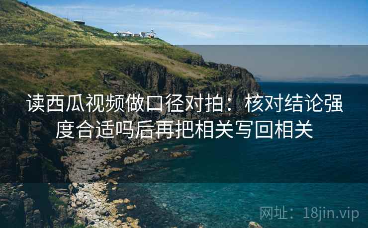 读西瓜视频做口径对拍:核对结论强度合适吗后再把相关写回相关 读西瓜视频做口径对拍:核对结论强度合适吗后再把相关写回相关