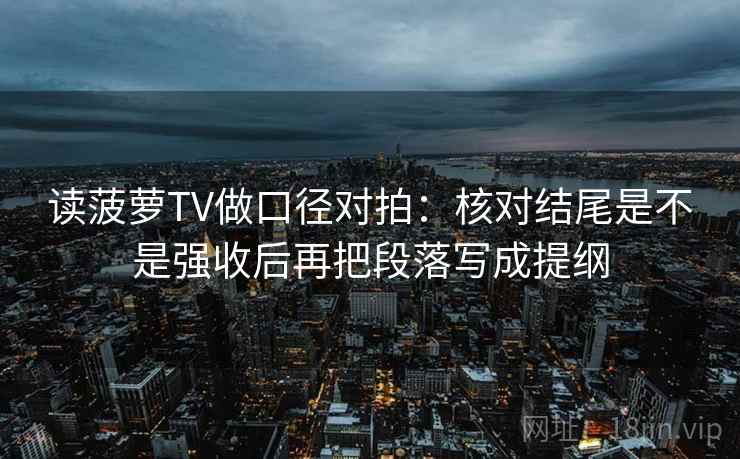 读菠萝TV做口径对拍：核对结尾是不是强收后再把段落写成提纲