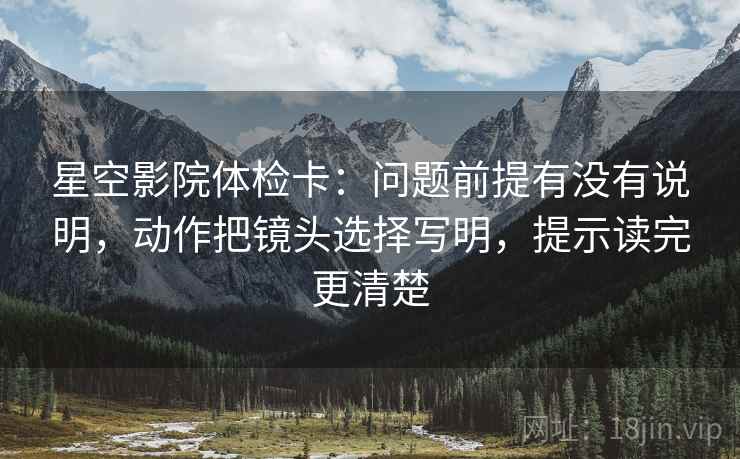 星空影院体检卡：问题前提有没有说明，动作把镜头选择写明，提示读完更清楚