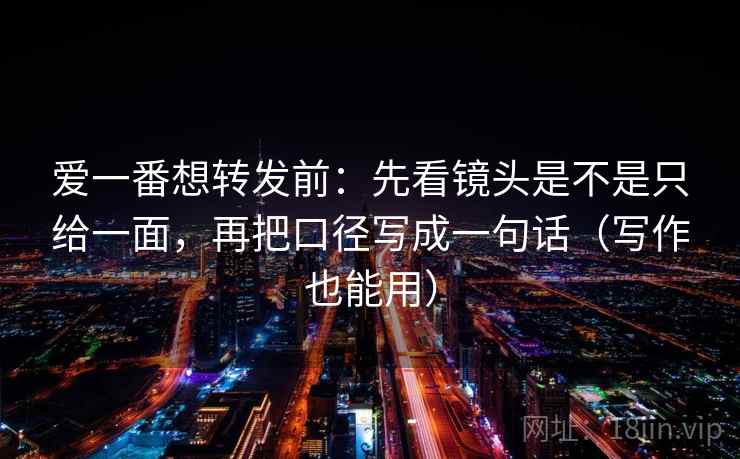 爱一番想转发前：先看镜头是不是只给一面，再把口径写成一句话（写作也能用）