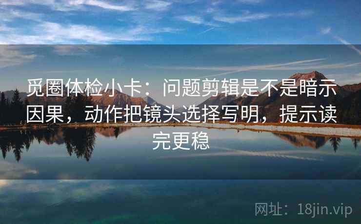 觅圈体检小卡：问题剪辑是不是暗示因果，动作把镜头选择写明，提示读完更稳