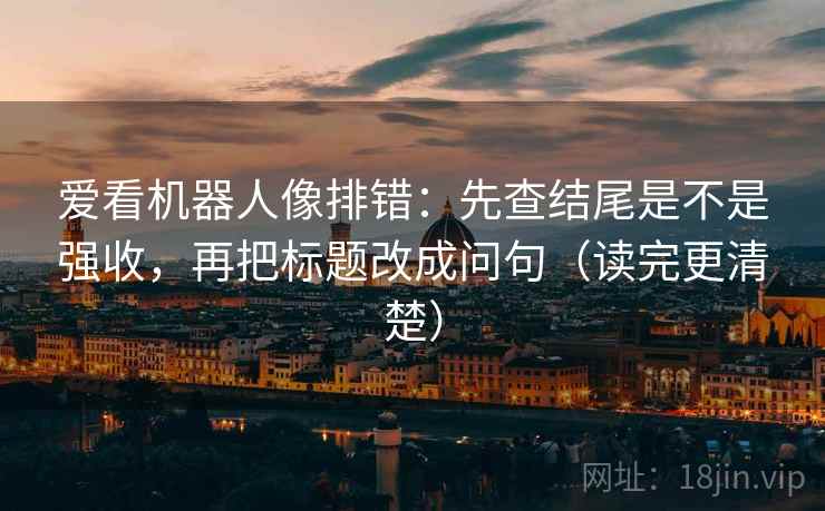 爱看机器人像排错:先查结尾是不是强收,再把标题改成问句(读完更清楚) 爱看机器人像排错:先查结尾是不是强收,再把标题改成问句(读完更清楚)
