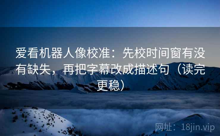 爱看机器人像校准：先校时间窗有没有缺失，再把字幕改成描述句（读完更稳）