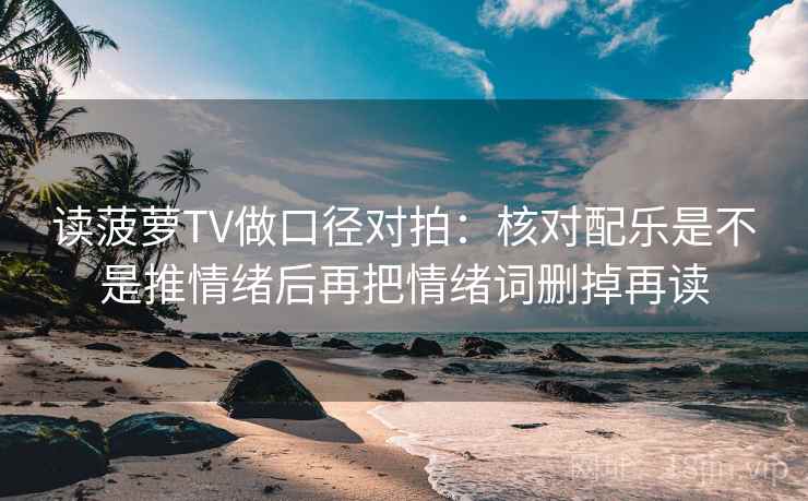 读菠萝TV做口径对拍：核对配乐是不是推情绪后再把情绪词删掉再读
